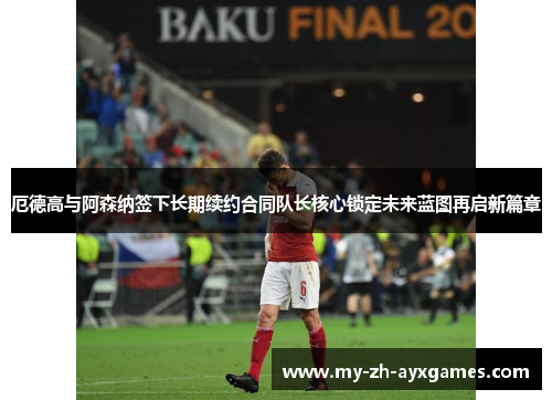 厄德高与阿森纳签下长期续约合同队长核心锁定未来蓝图再启新篇章 厄德高与阿森纳签下长期续约合同队长核心锁定未来蓝图再启新篇章
