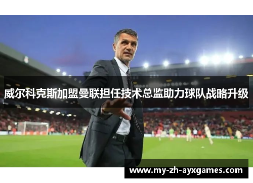 威尔科克斯加盟曼联担任技术总监助力球队战略升级 威尔科克斯加盟曼联担任技术总监助力球队战略升级